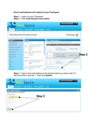 How to add teachers and visitors to your Twinspace

Step 1 – Login in to your Twinspace
Step 2 – Click Invite teachers and visitors




                                                                                Step 2




Step 3 – Type in the email address of the teacher/visitor you wish to add. To
add more than 3 click the +. Then click Submit.




                            Step 3
 