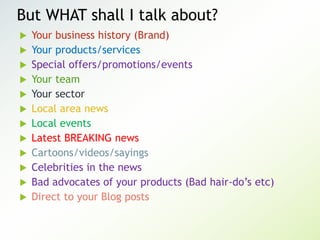 But WHAT shall I talk about?
 Your business history (Brand)
 Your products/services
 Special offers/promotions/events
 Your team
 Your sector
 Local area news
 Local events
 Latest BREAKING news
 Cartoons/videos/sayings
 Celebrities in the news
 Bad advocates of your products (Bad hair-do’s etc)
 Direct to your Blog posts
 