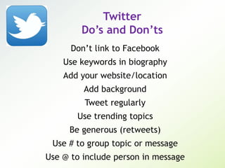 Twitter
Do’s and Don’ts
Don’t link to Facebook
Use keywords in biography
Add your website/location
Add background
Tweet regularly
Use trending topics
Be generous (retweets)
Use # to group topic or message
Use @ to include person in message
 