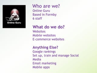 Who are we?
Online Guru
Based in Formby
6 staff
What do we do?
Websites
Mobile websites
E-commerce websites
Anything Else?
Google rankings
Set up, train and manage Social
Media
Email marketing
Mobile apps
 