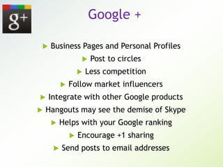 Google +
 Business Pages and Personal Profiles
 Post to circles
 Less competition
 Follow market influencers
 Integrate with other Google products
 Hangouts may see the demise of Skype
 Helps with your Google ranking
 Encourage +1 sharing
 Send posts to email addresses
 