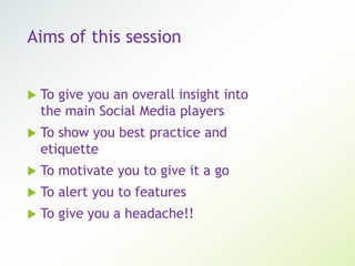 Aims of this session
 To give you an overall insight into
the main Social Media players
 To show you best practice and
etiquette
 To motivate you to give it a go
 To alert you to features
 To give you a headache!!
 