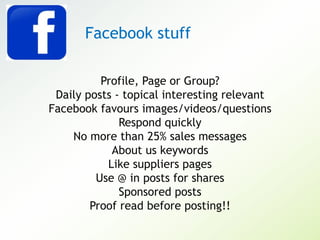 Profile, Page or Group?
Daily posts - topical interesting relevant
Facebook favours images/videos/questions
Respond quickly
No more than 25% sales messages
About us keywords
Like suppliers pages
Use @ in posts for shares
Sponsored posts
Proof read before posting!!
Facebook stuff
 