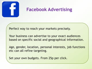 Facebook Advertising
Perfect way to reach your markets precisely.
Your business can advertise to your exact audiences
based on specific social and geographical information.
Age, gender, location, personal interests, job functions
etc can all refine targeting.
Set your own budgets. From 25p per click.
 
