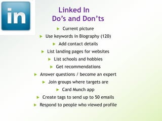 Linked In
Do’s and Don’ts
 Current picture
 Use keywords in Biography (120)
 Add contact details
 List landing pages for websites
 List schools and hobbies
 Get recommendations
 Answer questions / become an expert
 Join groups where targets are
 Card Munch app
 Create tags to send up to 50 emails
 Respond to people who viewed profile
 