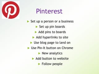 Pinterest
 Set up a person or a business
 Set up pin boards
 Add pins to boards
 Add hyperlinks to site
 Use blog page to land on
 Use Pin-It button on Chrome
 New analytics
 Add button to website
 Follow people
 
