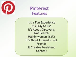Pinterest
Features
It’s a Fun Experience
It’s Easy to use
It’s About Discovery,
Not Search
Mainly women (63%)
It’s About Interests, Not
Friends
It Creates Persistent
Content
 