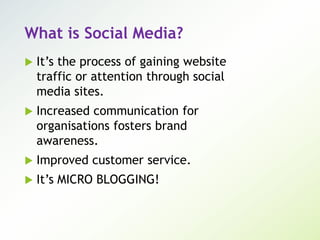 What is Social Media?
 It’s the process of gaining website
traffic or attention through social
media sites.
 Increased communication for
organisations fosters brand
awareness.
 Improved customer service.
 It’s MICRO BLOGGING!
 