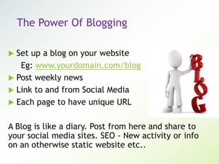 The Power Of Blogging
 Set up a blog on your website
Eg: www.yourdomain.com/blog
 Post weekly news
 Link to and from Social Media
 Each page to have unique URL
A Blog is like a diary. Post from here and share to
your social media sites. SEO - New activity or info
on an otherwise static website etc..
 