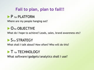 Fail to plan, plan to fail!!
 P for PLATFORM
Where are my people hanging out?
 Ofor OBJECTIVE
What do I hope to achieve? Leads, sales, brand awareness etc?
 Sfor STRATEGY
What shall I talk about? How often? Who will do this?
 T for TECHNOLOGY
What software/gadgets/analytics shall I use?
 