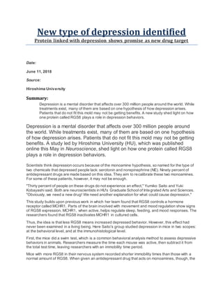 New type of depression identified
Protein linked with depression shows promise as new drug target
Date:
June 11, 2018
Source:
Hiroshima University
Summary:
Depression is a mental disorder that affects over 300 million people around the world. While
treatments exist, many of them are based on one hypothesis of how depression arises.
Patients that do not fit this mold may not be getting benefits. A new study shed light on how
one protein called RGS8 plays a role in depression behaviors.
Depression is a mental disorder that affects over 300 million people around
the world. While treatments exist, many of them are based on one hypothesis
of how depression arises. Patients that do not fit this mold may not be getting
benefits. A study led by Hiroshima University (HU), which was published
online this May in Neuroscience, shed light on how one protein called RGS8
plays a role in depression behaviors.
Scientists think depression occurs because of the monoamine hypothesis, so named for the type of
two chemicals that depressed people lack: serotonin and norepinephrine (NE). Ninety percent of
antidepressant drugs are made based on this idea. They aim to recalibrate these two monoamines.
For some of these patients, however, it may not be enough.
"Thirty percent of people on these drugs do not experience an effect," Yumiko Saito and Yuki
Kobayashi said. Both are neuroscientists in HU's Graduate School of Integrated Arts and Sciences.
"Obviously, we need a new drug! We need another explanation for what could cause depression."
This study builds upon previous work in which her team found that RGS8 controls a hormone
receptor called MCHR1. Parts of the brain involved with movement and mood regulation show signs
of RGS8 expression. MCHR1, when active, helps regulate sleep, feeding, and mood responses. The
researchers found that RGS8 inactivates MCHR1 in cultured cells.
Thus, the idea is that less RGS8 means increased depressed behavior. However, this effect had
never been examined in a living being. Here Saito's group studied depression in mice in two scopes:
at the behavioral level, and at the immunohistological level.
First, the mice did a swim test, which is a common behavioral analysis method to assess depressive
behaviors in animals. Researchers measure the time each mouse was active, then subtract it from
the total test time, leaving researchers with an immobility time period.
Mice with more RGS8 in their nervous system recorded shorter immobility times than those with a
normal amount of RGS8. When given an antidepressant drug that acts on monoamines, though, the
 