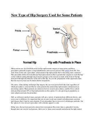 New Type of Hip Surgery Used for Some Patients
Many seniors are faced with the need for hip replacement surgery at some point, and these
procedures generally require a long rehabilitation and recovery period. This article from The New
York Times looks into a procedure called anterior hip replacement that is becoming more common.
This procedure differs from traditional hip replacements in that it permits the surgeon to reach the hip
socket without cutting through major muscle groups as the incision is made at the front of the hip
instead of through the buttocks or the side of the hip. As a result, proponents of this approach claim
that the recovery time can be much shorter for patients.
Of course, when dealing with major hip surgery, the recovery period will take time regardless of
which procedure is selected. But for some patients the anterior hip replacement could present an
interesting option. Many patients are interested in less invasive procedures, and the Times article
indicated that around 20% of hip replacements use this option. It’s also growing in popularity as
more physicians learn the procedure.
Still, as with most medical issues, patients will get a variety of opinions from different doctors, and
every case is different. It’s important that you or your loved one consult with physicians you trust
and choose what’s best in your situation. Every procedure has its own set of advantages and risks, but
the option of a less invasive procedure will certainly appeal to some.
Either way, the recovery period is critical for every patient. Recovery time is generally 6 weeks,
though time can vary for each person. After you’ve done your research and selected the right doctor
 