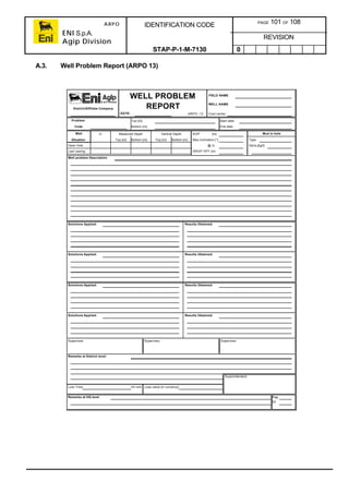 ARPO
ENI S.p.A.
Agip Division
IDENTIFICATION CODE PAGE 101 OF 108
REVISION
STAP-P-1-M-7130 0
A.3. Well Problem Report (ARPO 13)
FIELD NAME
WELL NAME
District/Affiliate Company
DATE: ARPO -13 Cost center
Problem Top [m] Start date
Code Bottom [m] End date
Well Ø Measured Depth Vertical Depth KOP [m] Mud in hole
Situation Top [m] Bottom [m] Top [m] Bottom [m] Max inclination [°] Type
Open hole @ m Dens.[kg/l]:
Last casing DROP OFF [m]
Well problem Description
Solutions Applied: Results Obtained:
Solutions Applied: Results Obtained:
Solutions Applied: Results Obtained:
Solutions Applied: Results Obtained:
Supervisor Supervisor Supervisor
Remarks at District level:
Superintendent
Lost Time hh:mm Loss value [in currency]
Remarks at HQ level Pag.
Of
WELL PROBLEM
REPORT
 