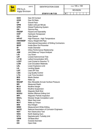 ARPO
ENI S.p.A.
Agip Division
IDENTIFICATION CODE PAGE 105 OF 108
REVISION
STAP-P-1-M-7130 0
GOC Gas Oil Contact
GOR Gas Oil Ratio
GP Gravel Pack
GPM Gallon (US) per Minute
GPS Global Positioning System
GR Gamma Ray
HAZOP Hazard and Operability
HHP Hydraulic Horsepower
HO Hole Opener
HP/HT High Pressure - High Temperature
HW/HWDP Heavy Weight Drill Pipe
IADC International Association of Drilling Contractors
IBOP Inside Blow Out Preventer
ID Inside Diameter
IPR Inflow Performance Relationship
JAM Joint Make-up Torque Analyser
L/D Lay Down
LAT Lowest Astronomical Tide
LC 50 Lethal Concentration 50%
LCDT Last Crystal to Dissolve o
C
LCM Lost Circulation Materials
LEL Lower Explosive Limit
LN Landing Nipple
LOT Leak Off Test
LQC Log Quality Control
LTA Lost Time Accident
M/D Martin Decker
M/U Make Up
MAASP Max Allowable Annular Surface Pressure
MD Measured Depth
MLH Mudline Hanger
MLS Mudline Suspension
MMS Magnetic Multi Shot
MODU Mobile Offshore Drilling Unit
MPI Magnetic Particle Inspection
MSCL Modular Single Completion Land
MSL Mean Sea Level
MUT Make up Torque
MW Mud Weight
MWD Measurement While Drilling
NACE National Association of Corrosion Engineers
NDT Non Destructive Test
NSG North Seeking Gyro
NTU Nephelometric Turbidity Unit
OBM Oil Base Mud
OD Outside Diameter
OH Open Hole
 