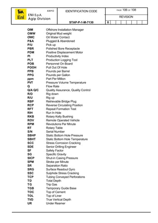 ARPO
ENI S.p.A.
Agip Division
IDENTIFICATION CODE PAGE 106 OF 108
REVISION
STAP-P-1-M-7130 0
OIM Offshore Installation Manager
OMW Original Mud weight
OWC Oil Water Contact
P&A Plugged & Abandoned
P/U Pick up
PBR Polished Bore Receptacle
PDM Positive Displacement Motor
PI Productivity Index
PLT Production Logging Tool
POB Personnel On Board
POOH Pull Out Of Hole
PPB Pounds per Barrel
PPG Pounds per Gallon
ppm Part Per Million
PVT Pressure Volume Temperature
Q Flow Rate
Q/A Q/C Quality Assurance, Quality Control
R/D Rig down
R/U Rig up
RBP Retrievable Bridge Plug
RCP Reverse Circulating Position
RFT Repeat Formation Test
RIH Run In Hole
RKB Rotary Kelly Bushing
ROV Remote Operated Vehicle
RPM Revolutions Per Minute
RT Rotary Table
S/N Serial Number
SBHP Static Bottom Hole Pressure
SBHT Static Bottom Hole Temperature
SCC Stress Corrosion Cracking
SDE Senior Drilling Engineer
SF Safety Factor
SG Specific Gravity
SICP Shut-in Casing Pressure
SPM Stroke per Minute
SR Separation Ratio
SRG Surface Readout Gyro
SSC Sulphide Stress Cracking
TCP Tubing Conveyed Perforations
TD Total Depth
TG Trip Gas
TGB Temporary Guide Base
TOC Top of Cement
TOL Top of Liner
TVD True Vertical Depth
UR Under Reamer
 