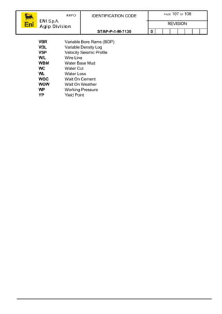 ARPO
ENI S.p.A.
Agip Division
IDENTIFICATION CODE PAGE 107 OF 108
REVISION
STAP-P-1-M-7130 0
VBR Variable Bore Rams (BOP)
VDL Variable Density Log
VSP Velocity Seismic Profile
W/L Wire Line
WBM Water Base Mud
WC Water Cut
WL Water Loss
WOC Wait On Cement
WOW Wait On Weather
WP Working Pressure
YP Yield Point
 