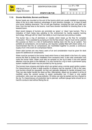 ARPO
ENI S.p.A.
Agip Division
IDENTIFICATION CODE PAGE 37 OF 108
REVISION
STAP-P-1-M-7130 0
7.1.9. Diverter Manifolds, Burners and Booms
Burner heads are mounted on the end of the booms which are usually installed on opposing
sides of the rig to take maximum advantage of wind direction changes, i.e. to keep at least
one burner heading downwind. The oil and gas flowlines, including the tank and relief vent
lines, from the test area to the booms, must have diverter manifolds for directing flow to the
leeward boom.
Most recent designs of burners are promoted as ‘green’ or ‘clean’ type burners. This is
indicative of them being less polluting to the environment by having superior burning
technology. Although still not ‘ideal’ their ability is much improved over previous models.
The burner has a ring of atomisers or nozzles which break up the flow for complete
combustion. This is assisted by pumping air into the flow stream. Rig air must not be used for
this purpose as there is a risk of hydrocarbons leaking back into the rig air system. Two
portable air compressors, one as back-up, are required, suitably fitted with check valves. It is
recommended that the air compressors are manifolded together to provide a continuous
supply of air in the event of a compressor failure.
Green style burners are very heavy users of air and consideration must be given for deck
space for additional air compressors.
Water must be pumped to the burner head which forms a heat shield in the form of a spray
around the flare to protect the installation from excessive heat. It also aids combustion and
cools the burner head. Water must also be sprayed on the rig to keep it cool and special
attention must be given to the lifeboats. It is now normal for a rig to have a permanent spray
system installed and water may be provided by the rig pumps.
The burners have propane pilot lights which are ignited using a remote spark ignition system.
For heavy/viscous oil tests a large quantity of propane may be required. If this is the case,
mud burners should be requested, as they are specially designed to handle oil-based mud.
They can also better handle the clean-up flow. Alternatively, diesel can be spiked in at the oil
manifold using the cement pumps to assist combustion but, if there is only partial
combustion, carry over can cause pollution. Oil slicks can also be ignited and be a hazard to
the rig. If a heavy/viscous oil production test is planned, sufficient gauge tanks should be on
hand to conduct a test without flaring the oil.
 