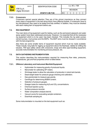 ARPO
ENI S.p.A.
Agip Division
IDENTIFICATION CODE PAGE 40 OF 108
REVISION
STAP-P-1-M-7130 0
7.3.3. Crossovers
Crossovers warrant special attention They are of the utmost importance as they connect
every piece of equipment in the test string which have differing threads. If crossovers have to
be manufactured, they need to be tested and fully certified. In addition, they must be checked
with each mating item of equipment before use.
7.4. RIG EQUIPMENT
The main items of rig equipment used for testing, such as the permanent pipework and water
spray system have been addressed previously. However, it is essential that all the necessary
rig equipment which is to be used, has been checked. This includes the rig water pumps,
cement pumps, mud pumps and the BOPs. The BOP rams must be dressed in accordance
with the test programme.
Also there are some smaller items of equipment required which must be made available.
These include; long bails for rigging up equipment above the flowhead, rabbits for drifting the
tubulars, TIW type safety valves with crossovers, tongs and other pipe-handling equipment,
accurate instrumentation for monitoring annulus pressure, etc.
7.5. DATA GATHERING INSTRUMENTATION
This section describes the instrumentation required for measuring flow rates, pressures,
temperatures, gas and fluid properties which is listed below:
7.5.1. Offshore Laboratory and Instrument Manifold Equipment
• Hydrometer for measuring gravity of produced liquids.
• Manometer for calibrating DP meters.
• Shrinkage tester to allow the calculation of production in stock tank barrels.
• Dead-weight tester for pressure gauge checking and calibration.
• Gas gravitometer to measure gas gravity.
• Centrifuge for determining BS&W content.
• Selection of pressure gauges.
• Draeger tubes for measuring H2S and CO2 concentrations.
• Chemical injection pump.
• Surface pressure recorder.
• Water composition analysis test kit.
• Vacuum pump for evacuating sample containers.
• Downhole sampling kit.
Some instrumentation is mounted on the test equipment such as:
 