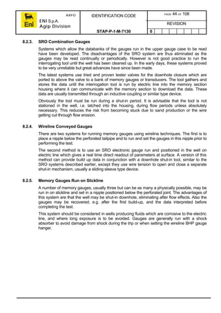 ARPO
ENI S.p.A.
Agip Division
IDENTIFICATION CODE PAGE 44 OF 108
REVISION
STAP-P-1-M-7130 0
8.2.3. SRO Combination Gauges
Systems which allow the databanks of the gauges run in the upper gauge case to be read
have been developed. The disadvantages of the SRO system are thus eliminated as the
gauges may be read continually or periodically. However is not good practice to run the
interrogating tool until the well has been cleaned up. In the early days, these systems proved
to be very unreliable but great advances have since been made.
The latest systems use tried and proven tester valves for the downhole closure which are
ported to above the valve to a bank of memory gauges or transducers. The tool gathers and
stores the data until the interrogation tool is run by electric line into the memory section
housing where it can communicate with the memory section to download the data. These
data are usually transmitted through an inductive coupling or similar type device.
Obviously the tool must be run during a shut-in period. It is advisable that the tool is not
stationed in the well, i.e. latched into the housing, during flow periods unless absolutely
necessary. This reduces the risk from becoming stuck due to sand production or the wire
getting cut through flow erosion.
8.2.4. Wireline Conveyed Gauges
There are two systems for running memory gauges using wireline techniques. The first is to
place a nipple below the perforated tailpipe and to run and set the gauges in this nipple prior to
performing the test.
The second method is to use an SRO electronic gauge run and positioned in the well on
electric line which gives a real time direct readout of parameters at surface. A version of this
method can provide build up data in conjunction with a downhole shut-in tool, similar to the
SRO systems described earlier, except they use wire tension to open and close a separate
shut-in mechanism, usually a sliding sleeve type device.
8.2.5. Memory Gauges Run on Slickline
A number of memory gauges, usually three but can be as many a physically possible, may be
run in on slickline and set in a nipple positioned below the perforated joint. The advantages of
this system are that the well may be shut-in downhole, eliminating after flow effects. Also the
gauges may be recovered, e.g. after the first build-up, and the data interpreted before
completing the test.
This system should be considered in wells producing fluids which are corrosive to the electric
line, and where long exposure is to be avoided. Gauges are generally run with a shock
absorber to avoid damage from shock during the trip or when setting the wireline BHP gauge
hanger.
 