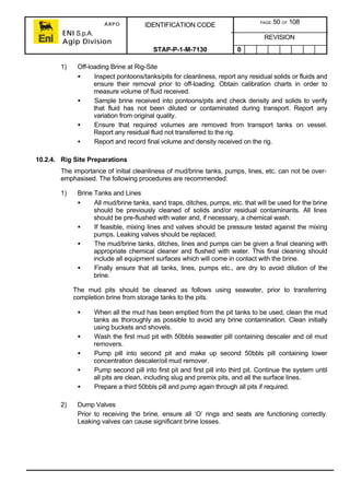 ARPO
ENI S.p.A.
Agip Division
IDENTIFICATION CODE PAGE 50 OF 108
REVISION
STAP-P-1-M-7130 0
1) Off-loading Brine at Rig-Site
• Inspect pontoons/tanks/pits for cleanliness, report any residual solids or fluids and
ensure their removal prior to off-loading. Obtain calibration charts in order to
measure volume of fluid received.
• Sample brine received into pontoons/pits and check density and solids to verify
that fluid has not been diluted or contaminated during transport. Report any
variation from original quality.
• Ensure that required volumes are removed from transport tanks on vessel.
Report any residual fluid not transferred to the rig.
• Report and record final volume and density received on the rig.
10.2.4. Rig Site Preparations
The importance of initial cleanliness of mud/brine tanks, pumps, lines, etc. can not be over-
emphasised. The following procedures are recommended:
1) Brine Tanks and Lines
• All mud/brine tanks, sand traps, ditches, pumps, etc. that will be used for the brine
should be previously cleaned of solids and/or residual contaminants. All lines
should be pre-flushed with water and, if necessary, a chemical wash.
• If feasible, mixing lines and valves should be pressure tested against the mixing
pumps. Leaking valves should be replaced.
• The mud/brine tanks, ditches, lines and pumps can be given a final cleaning with
appropriate chemical cleaner and flushed with water. This final cleaning should
include all equipment surfaces which will come in contact with the brine.
• Finally ensure that all tanks, lines, pumps etc., are dry to avoid dilution of the
brine.
The mud pits should be cleaned as follows using seawater, prior to transferring
completion brine from storage tanks to the pits.
• When all the mud has been emptied from the pit tanks to be used, clean the mud
tanks as thoroughly as possible to avoid any brine contamination. Clean initially
using buckets and shovels.
• Wash the first mud pit with 50bbls seawater pill containing descaler and oil mud
removers.
• Pump pill into second pit and make up second 50bbls pill containing lower
concentration descaler/oil mud remover.
• Pump second pill into first pit and first pill into third pit. Continue the system until
all pits are clean, including slug and premix pits, and all the surface lines.
• Prepare a third 50bbls pill and pump again through all pits if required.
2) Dump Valves
Prior to receiving the brine, ensure all ‘O’ rings and seats are functioning correctly.
Leaking valves can cause significant brine losses.
 