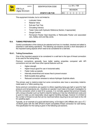 ARPO
ENI S.p.A.
Agip Division
IDENTIFICATION CODE PAGE 54 OF 108
REVISION
STAP-P-1-M-7130 0
This equipment includes, but is not limited to:
• Lubricator Valve
• Retainer Valve
• Sub-sea Test Tree
• Circulating Valve(s)
• Tester Valve (with Hydraulic Reference Section, if appropriate)
• Gauge Carriers
• Permanent Packer Seal Assembly or Retrievable Packer and associated
Jars, Safety Joint and Slip Joints.
10.4. TUBING PREPARATION
Careful consideration of the tubing to be selected and how it is handled, checked and tallied is
essential in well testing operations. The following sub-sections provide a short description of
the important tubing aspects which need to be considered for a well test.
10.4.1. Tubing Connections
One of the important aspects to be considered in a well test is the type of thread connection
to be used for the tubing string.
Premium connections generally have better sealing properties compared with API
connections and can also have other special features such as:
• Higher strength
• Higher torque (good for use in horizontal wells)
• Faster make-up speeds
• Internally streamlined and recess free to prevent erosion
• Multi-reusable (less galling)
• Reduced connection stresses to reduce Hydrogen Sulphide attack.
The primary seal is metal-to-metal but some connections also have a secondary metal-to-
metal seals or a Teflon packing ring.
Some premium connections are superior to others regarding being gas tight or good for high
pressure and temperatures etc., therefore an operator must make a thorough investigation to
find the connection which is best fit for purpose. It is normally agreed that premium threads
with a torque shoulder such as Hydril is ideal for testing as it has low refurbishment costs and
is quick to make up and reasonably robust against handling damage, however it is limited to
the number of thread re-cuts that can be machined before requiring to be sent back to the mill
for upsetting again.
Typically, as an example of a good well test tubing, is Eni-Agip’s (UK) Affiliate who use a 41
/2”
15.5lbs/ft grade with the D95 SPJD-6 (Hydril compatible) thread connection for well testing.
The specification for this tubing is given in the following sub-sections.
 