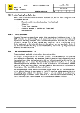 ARPO
ENI S.p.A.
Agip Division
IDENTIFICATION CODE PAGE 58 OF 108
REVISION
STAP-P-1-M-7130 0
10.4.11. After Testing/Prior To Re-Use
After a series of tests and before re-utilisation in another well, that part of the tubing used shall
be inspected onshore.
• Magnetic particle inspection, throughout the whole length
• Callipering
• Thread visual inspection
• Full length body log for cracking (e.g. Tuboscope)
• Hardness check.
10.4.12. Tubing Movement
As part of the design process for the testing string, calculations should be performed by the
DST contractor and confirmed by Agip to determine the likely maximum contraction and
expansion of the string during the various phases and operations of the test, i.e. circulation,
production, injection (acid or water injection test), killing, etc. This is to confirm the tubing
design is adequate for the test and to determine the optimum type and quantitative design of
any devices included in the string to accommodate tubing movement, e.g. slip joints or seal
assembly and sealbore packer.
10.5. LANDING STRING SPACE-OUT
This procedure is applicable to testing from Semi-submersibles.
The purpose of this procedure is to check the space-out of the fluted hanger, slick joint and
SSTT inside the Subsea BOPs and determine the length of landing string required to provide
the required height of the flowhead above the drill floor referred to a stick-up. It is vital that the
SSTT body does not lie across the shear/blind rams and that the surface tree is situated
sufficiently high enough above the drill floor so that on no account can the bottom of the tree
come into contact with the drill floor or the flow and kill lines become bound or trapped even at
the compound of the lowest tide with the greatest heave.
It is not necessary to run the actual SSTT and the backup hanger and slick joint may be used,
run on drillpipe. However, if space allows for the SSTT assembly, retainer valve and landing
string tubing to be set back in the derrick, it should be run and set back to save time later.
With some designs of trees the control hoses must be run to prevent accidental unlatching. A
joint of tubing, without a thread protector, should always be run beneath the SSTT.
 