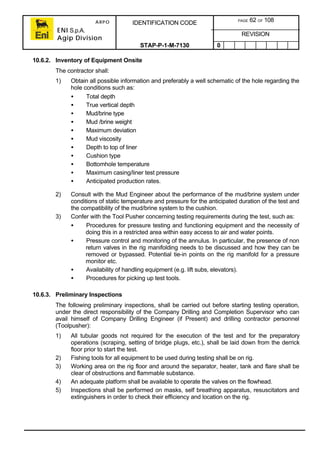 ARPO
ENI S.p.A.
Agip Division
IDENTIFICATION CODE PAGE 62 OF 108
REVISION
STAP-P-1-M-7130 0
10.6.2. Inventory of Equipment Onsite
The contractor shall:
1) Obtain all possible information and preferably a well schematic of the hole regarding the
hole conditions such as:
• Total depth
• True vertical depth
• Mud/brine type
• Mud /brine weight
• Maximum deviation
• Mud viscosity
• Depth to top of liner
• Cushion type
• Bottomhole temperature
• Maximum casing/liner test pressure
• Anticipated production rates.
2) Consult with the Mud Engineer about the performance of the mud/brine system under
conditions of static temperature and pressure for the anticipated duration of the test and
the compatibility of the mud/brine system to the cushion.
3) Confer with the Tool Pusher concerning testing requirements during the test, such as:
• Procedures for pressure testing and functioning equipment and the necessity of
doing this in a restricted area within easy access to air and water points.
• Pressure control and monitoring of the annulus. In particular, the presence of non
return valves in the rig manifolding needs to be discussed and how they can be
removed or bypassed. Potential tie-in points on the rig manifold for a pressure
monitor etc.
• Availability of handling equipment (e.g. lift subs, elevators).
• Procedures for picking up test tools.
10.6.3. Preliminary Inspections
The following preliminary inspections, shall be carried out before starting testing operation,
under the direct responsibility of the Company Drilling and Completion Supervisor who can
avail himself of Company Drilling Engineer (if Present) and drilling contractor personnel
(Toolpusher):
1) All tubular goods not required for the execution of the test and for the preparatory
operations (scraping, setting of bridge plugs, etc.), shall be laid down from the derrick
floor prior to start the test.
2) Fishing tools for all equipment to be used during testing shall be on rig.
3) Working area on the rig floor and around the separator, heater, tank and flare shall be
clear of obstructions and flammable substance.
4) An adequate platform shall be available to operate the valves on the flowhead.
5) Inspections shall be performed on masks, self breathing apparatus, resuscitators and
extinguishers in order to check their efficiency and location on the rig.
 