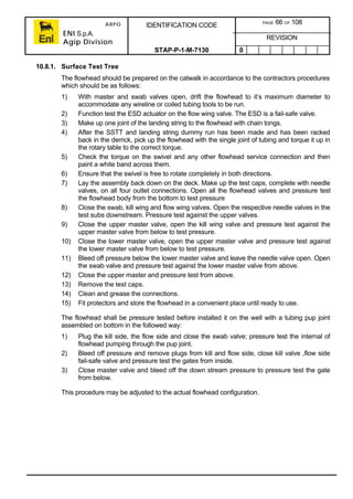 ARPO
ENI S.p.A.
Agip Division
IDENTIFICATION CODE PAGE 66 OF 108
REVISION
STAP-P-1-M-7130 0
10.8.1. Surface Test Tree
The flowhead should be prepared on the catwalk in accordance to the contractors procedures
which should be as follows:
1) With master and swab valves open, drift the flowhead to it’s maximum diameter to
accommodate any wireline or coiled tubing tools to be run.
2) Function test the ESD actuator on the flow wing valve. The ESD is a fail-safe valve.
3) Make up one joint of the landing string to the flowhead with chain tongs.
4) After the SSTT and landing string dummy run has been made and has been racked
back in the derrick, pick up the flowhead with the single joint of tubing and torque it up in
the rotary table to the correct torque.
5) Check the torque on the swivel and any other flowhead service connection and then
paint a white band across them.
6) Ensure that the swivel is free to rotate completely in both directions.
7) Lay the assembly back down on the deck. Make up the test caps, complete with needle
valves, on all four outlet connections. Open all the flowhead valves and pressure test
the flowhead body from the bottom to test pressure
8) Close the swab, kill wing and flow wing valves. Open the respective needle valves in the
test subs downstream. Pressure test against the upper valves.
9) Close the upper master valve, open the kill wing valve and pressure test against the
upper master valve from below to test pressure.
10) Close the lower master valve, open the upper master valve and pressure test against
the lower master valve from below to test pressure.
11) Bleed off pressure below the lower master valve and leave the needle valve open. Open
the swab valve and pressure test against the lower master valve from above.
12) Close the upper master and pressure test from above.
13) Remove the test caps.
14) Clean and grease the connections.
15) Fit protectors and store the flowhead in a convenient place until ready to use.
The flowhead shall be pressure tested before installed it on the well with a tubing pup joint
assembled on bottom in the followed way:
1) Plug the kill side, the flow side and close the swab valve; pressure test the internal of
flowhead pumping through the pup joint.
2) Bleed off pressure and remove plugs from kill and flow side, close kill valve ,flow side
fail-safe valve and pressure test the gates from inside.
3) Close master valve and bleed off the down stream pressure to pressure test the gate
from below.
This procedure may be adjusted to the actual flowhead configuration.
 