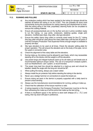 ARPO
ENI S.p.A.
Agip Division
IDENTIFICATION CODE PAGE 70 OF 108
REVISION
STAP-P-1-M-7130 0
11.3. RUNNING AND PULLING
a) Any protective coating which has been applied to the tubing for storage should be
cleaned off before the tubing is run for a DST. This can probably be done most
conveniently during the procedures for casing cleaning and displacement to brine.
With the tubing string in the hole, proprietary cleaning fluids can be circulated to
remove the coating material.
b) Ensure all accessories/tools are on the rig floor and are in prime condition ready
to run the tubing, i.e. pup joints, crossovers, stabbing guides, single joint
elevators, modified pipe dope, dog collar, slip type elevators.
c) Ensure the safety clamp (dog collar) is correctly sized ready for the 41
/2” tubing
(the dog collar should be used above the rotary table slips until the first 20 joints or
until the Company Production Test Supervisor thinks enough weight is available to
properly set slips.
d) Slip type elevators to be used at all times. Check the elevator setting plate for
proper operation. This will ensure the elevators set on the body of the pipe, not on
the upset or connection area.
e) Check the alignment of the rotary table and the elevators.
f) During make-up, the tubing must be allowed to spin freely, which may necessitate
slacking off on the blocks until the weight is off the elevators.
g) Use power tongs and integral hydraulic back-up for all make-up and break-outs at
recommended optimum torque valves. The use of a torque/turn analysis system,
such as Weatherford’s ‘Jam’ system, is recommended.
h) The power tong lead line should be attached to a back-up post and should be
labelled. Ideally the angle with the tong arm should be 90o
.
i) When pulling the tubing, always use a wiper rubber.
j) Always install the pin protector fully before standing the tubing in the derrick.
k) Never use a sledge hammer on connections to assist the break-out.
l) Ensure tubing set back in the derrick is properly supported with a belly band to
prevent undue bending.
m) Always use the manufacturers recommendations for running, pulling or make-up.
n) Check that the calibration of the torque machine is valid.
o) A tubing inspector or the Company Production Test Supervisor must be on the rig
floor witnessing the make-up of all the joints that make-up the test string.
p) If there is insufficient space in the derrick to store both drillpipe (51
/2”, 31
/2”) and
tubing, then lay down drill pipe in preference.
 