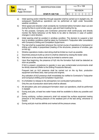 ARPO
ENI S.p.A.
Agip Division
IDENTIFICATION CODE PAGE 75 OF 108
REVISION
STAP-P-1-M-7130 0
a) Initial opening and/or initial flow through separator shall be carried out in daylight only. All
subsequent flow/build-up operations can be performed at night under favourable
weather conditions.
b) Wind speed and direction shall constantly be monitored before formation clean out and
during the flow to avoid smoke vapour, gas and heat invading the rig.
To this purpose, Company and Contractor personnel shall continuously and directly
monitor the flame behaviour at the flares to be able to intervene in case of sudden
changes in wind direction.
g) Initial opening shall be avoided in windless condition. The decision to suspend a test
due to windless conditions shall be taken by Contractor's Toolpusher after consultation
with Company's Drilling and Completion Supervisors.
h) The test shall be suspended whenever the normal course of operations is hampered or
drilling unit's safety is jeopardised (heating of the structures, presence of smokes, gas
on the rig).
i) Wireline operations inside a test string shall be limited as much as possible.
j) Downhole pressure build-up (shut-in) shall be obtained by closing the tester valve.
k) Well shut-in at the surface shall only be limited to extreme case.
l) Upon flow beginning, the presence of H2S into the formation fluid shall be detected as
soon as possible.
If H2S is present, procedures to operate in sour gas contaminated environments shall
be strictly observed (Refer to the Drilling Procedures Manual).
Frequent test on H2S presence shall be carried out on the rig floor, production
equipment and flares area, near pumps and engines.
Any indication of H2S presence shall immediately be notified to Contractor's Toolpusher
and Company's Drilling and Completion Supervisor.
m) It is forbidden to release to the atmosphere non-combusted hydrocarbons.
Only the use of production stock tanks shall be allowed.
n) All stimulation jobs and subsequent formation clean out operations, shall be performed
in daylight.
o) During acid jobs, at least two water hoses shall be available to dilute any possible acid
spills.
p) During acidizing, surface pressure’s shall not exceed the surface equipment testing
pressure or the working pressure of the weakest joint of the test string, whichever is
lowest.
q) During acid job must be definite and marked all the pressure areas.
 
