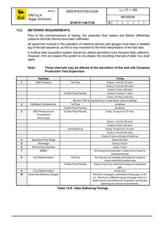 ARPO
ENI S.p.A.
Agip Division
IDENTIFICATION CODE PAGE 77 OF 108
REVISION
STAP-P-1-M-7130 0
13.2. METERING REQUIREMENTS
Prior to the commencement of testing, the separator flow meters and Barton differential
pressure recorder should have been calibrated.
All personnel involved in the operation of metering devices and gauges must keep a detailed
log of the test sequence, as this is very important to the final interpretation of the test data.
A surface data acquisition system should be utilised permitting more frequent data collection.
However, if for any reason this system is not utilised, the recording intervals of table 13.a shall
apply.
Note: These intervals may be altered at the discretion of the well site Company
Production Test Supervisor.
Readings Timing
1 Well Pressure 1st Flow Every 1 min for 10 mins
Every 2 mins for 20 mins
Every 5 mins until end
Further Flow Periods Every 5 mins for 1 hour
Every 15 mins until end
Monitor THP during build up in case tester valve is leaking
2 Wellhead Temperature 1st Flow as above
Further Flow Periods as above
3 SRO Pressure and
Temperature
(Print-outs)
Further Flow Periods Every 15 secs for 10 mins
Every 1 min for 20 mins
Every 5 mins until end
Each build up Every 15 secs for 15 mins
Every 1 min for 45 mins
Every 5 mins until end of build up
4 Separator Flow Rates Every 30 mins
5 Shrinkage Every 2 hours
6 Oil and Gas Gravities Every 1 hour
7 BS&W As frequent as possible to determine if sand is
being produced
8 H2S Determination 1st Flow As frequent as possible with detector tubes at
choke manifold bubble hose
Further Flow Periods Every 2 hours by chemical analysis of separator
gas
9 CO2 Determination As for H2S
10 Downhole Memory Gauges Minimum 4 gauges, preferably 6-8 gauges, to be
run. Minimum 2 different types of gauge to be run.
Seek advice from Reservoir Engineers during test
planning for special requirements.
Table 13.A- Data Gathering Timings
 