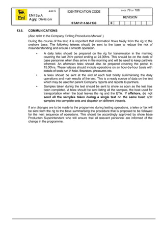 ARPO
ENI S.p.A.
Agip Division
IDENTIFICATION CODE PAGE 79 OF 108
REVISION
STAP-P-1-M-7130 0
13.6. COMMUNICATIONS
(Also refer to the Company ‘Drilling Procedures Manual’.)
During the course of the test, it is important that information flows freely from the rig to the
onshore base. The following telexes should be sent to the base to reduce the risk of
misunderstanding and ensure a smooth operation.
• A daily telex should be prepared on the rig for transmission in the morning
covering the last 24hr period ending at 24.00hrs. This should be on the desk of
base personnel when they arrive in the morning and will be used to keep partners
informed. An afternoon telex should also be prepared covering the period to
15.00hrs. These telexes should include operations on an hour-by-hour basis with
details of tools run in hole, flowrates, pressures etc.
• A telex should be sent at the end of each test briefly summarising the daily
operations and main results of the test. This is a ready source of data on the test
which may be used for parent Company reports and reports to partners.
• Samples taken during the test should be sent to shore as soon as the test has
been completed. A telex should be sent listing all the samples, the boat used for
transportation when the boat leaves the rig and the ETA. If offshore, do not
send all the samples taken during a single test on the same boat; split
samples into complete sets and dispatch on different vessels.
If any changes are to be made to the programme during testing operations, a telex or fax will
be sent from the rig to the base summarising the procedure that is proposed to be followed
for the next sequence of operations. This should be accordingly approved by shore base
Production Superintendent who will ensure that all relevant personnel are informed of the
change in the programme.
 