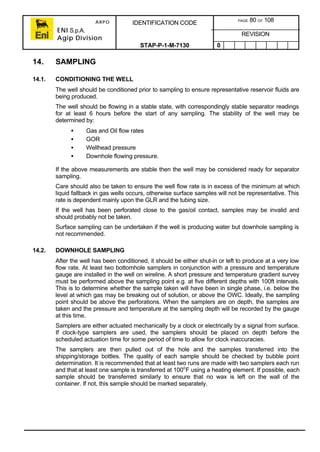 ARPO
ENI S.p.A.
Agip Division
IDENTIFICATION CODE PAGE 80 OF 108
REVISION
STAP-P-1-M-7130 0
14. SAMPLING
14.1. CONDITIONING THE WELL
The well should be conditioned prior to sampling to ensure representative reservoir fluids are
being produced.
The well should be flowing in a stable state, with correspondingly stable separator readings
for at least 6 hours before the start of any sampling. The stability of the well may be
determined by:
• Gas and Oil flow rates
• GOR
• Wellhead pressure
• Downhole flowing pressure.
If the above measurements are stable then the well may be considered ready for separator
sampling.
Care should also be taken to ensure the well flow rate is in excess of the minimum at which
liquid fallback in gas wells occurs, otherwise surface samples will not be representative. This
rate is dependent mainly upon the GLR and the tubing size.
If the well has been perforated close to the gas/oil contact, samples may be invalid and
should probably not be taken.
Surface sampling can be undertaken if the well is producing water but downhole sampling is
not recommended.
14.2. DOWNHOLE SAMPLING
After the well has been conditioned, it should be either shut-in or left to produce at a very low
flow rate. At least two bottomhole samplers in conjunction with a pressure and temperature
gauge are installed in the well on wireline. A short pressure and temperature gradient survey
must be performed above the sampling point e.g. at five different depths with 100ft intervals.
This is to determine whether the sample taken will have been in single phase, i.e. below the
level at which gas may be breaking out of solution, or above the OWC. Ideally, the sampling
point should be above the perforations. When the samplers are on depth, the samples are
taken and the pressure and temperature at the sampling depth will be recorded by the gauge
at this time.
Samplers are either actuated mechanically by a clock or electrically by a signal from surface.
If clock-type samplers are used, the samplers should be placed on depth before the
scheduled actuation time for some period of time to allow for clock inaccuracies.
The samplers are then pulled out of the hole and the samples transferred into the
shipping/storage bottles. The quality of each sample should be checked by bubble point
determination. It is recommended that at least two runs are made with two samplers each run
and that at least one sample is transferred at 100o
F using a heating element. If possible, each
sample should be transferred similarly to ensure that no wax is left on the wall of the
container. If not, this sample should be marked separately.
 