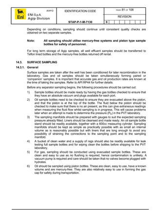 ARPO
ENI S.p.A.
Agip Division
IDENTIFICATION CODE PAGE 81 OF 108
REVISION
STAP-P-1-M-7130 0
Depending on conditions, sampling should continue until consistent quality checks are
obtained on two separate samples.
Note: All sampling should utilise mercury-free systems and piston type sample
bottles for safety of personnel.
For long term storage of Agip samples, all well effluent samples should be transferred to
Teflon lined bottles and the mercury-free bottles returned off rental.
14.3. SURFACE SAMPLING
14.3.1. General
Surface samples are taken after the well has been conditioned for later recombination in the
laboratory. Gas and oil samples should be taken simultaneously forming paired or
‘companion’ samples. It is important that accurate gas and oil production rates are known at
the time of taking the samples. Refer to API RP44 for further details.
Before any separator sampling begins, the following procedures should be carried out:
1) Sample bottles should be made ready by having the gas bottles checked to ensure that
they have an absolute vacuum and plugs available for each port.
2) Oil sample bottles need to be checked to ensure they are evacuated above the piston,
and that the piston is at the top of the bottle. The fluid below the piston should be
checked to make sure that there is no air present, as this can give extraneous readings
when measuring the fluid flow whilst sampling is in progress. This will cause problems
later when an attempt is made to determine the pressure (Pb) in the PVT laboratory.
3) The sampling manifolds should be prepared with gauges to suit the expected sampling
pressure already fitted. Liners should be cleansed and made ready. An oil sample bottle
stand should be readily available, together with a 600cc measuring cylinder. Sampling
manifolds should be kept as simple as practically possible with as small an internal
volume as is reasonably possible but with liners that are long enough to avoid any
possibility of straining the connections to the sampling point and to the sampling
manifold.
4) A bucket of clean water and a supply of rags should also be readily available for leak
testing full sample bottles and for wiping clean the bottles before shipping to the PVT
laboratory.
5) For gas, sampling should be conducted using evacuated sample bottles. These are
clean and easy to use as no flushing is required, hence contamination is unlikely. A
vacuum pump is required and care should be taken that no valves become plugged with
hydrates.
6) Oil should be sampled using piston bottles. These are clean, easy to use, have a known
volume and are mercury-free. They are also relatively easy to use in forming the gas
cap for safety during transportation.
 