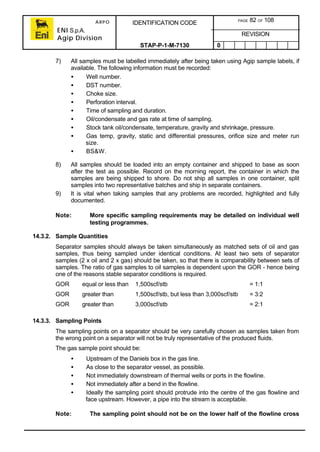 ARPO
ENI S.p.A.
Agip Division
IDENTIFICATION CODE PAGE 82 OF 108
REVISION
STAP-P-1-M-7130 0
7) All samples must be labelled immediately after being taken using Agip sample labels, if
available. The following information must be recorded:
• Well number.
• DST number.
• Choke size.
• Perforation interval.
• Time of sampling and duration.
• Oil/condensate and gas rate at time of sampling.
• Stock tank oil/condensate, temperature, gravity and shrinkage, pressure.
• Gas temp, gravity, static and differential pressures, orifice size and meter run
size.
• BS&W.
8) All samples should be loaded into an empty container and shipped to base as soon
after the test as possible. Record on the morning report, the container in which the
samples are being shipped to shore. Do not ship all samples in one container, split
samples into two representative batches and ship in separate containers.
9) It is vital when taking samples that any problems are recorded, highlighted and fully
documented.
Note: More specific sampling requirements may be detailed on individual well
testing programmes.
14.3.2. Sample Quantities
Separator samples should always be taken simultaneously as matched sets of oil and gas
samples, thus being sampled under identical conditions. At least two sets of separator
samples (2 x oil and 2 x gas) should be taken, so that there is comparability between sets of
samples. The ratio of gas samples to oil samples is dependent upon the GOR - hence being
one of the reasons stable separator conditions is required.
GOR equal or less than 1,500scf/stb = 1:1
GOR greater than 1,500scf/stb, but less than 3,000scf/stb = 3:2
GOR greater than 3,000scf/stb = 2:1
14.3.3. Sampling Points
The sampling points on a separator should be very carefully chosen as samples taken from
the wrong point on a separator will not be truly representative of the produced fluids.
The gas sample point should be:
• Upstream of the Daniels box in the gas line.
• As close to the separator vessel, as possible.
• Not immediately downstream of thermal wells or ports in the flowline.
• Not immediately after a bend in the flowline.
• Ideally the sampling point should protrude into the centre of the gas flowline and
face upstream. However, a pipe into the stream is acceptable.
Note: The sampling point should not be on the lower half of the flowline cross
 