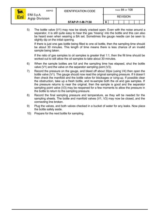 ARPO
ENI S.p.A.
Agip Division
IDENTIFICATION CODE PAGE 84 OF 108
REVISION
STAP-P-1-M-7130 0
5) The bottle valve (V1) may now be slowly cracked open. Even with the noise around a
separator, it is still quite easy to hear the gas ‘hissing’ into the bottle and this can also
be heard even when wearing a BA set. Sometimes the gauge needle can be seen to
slightly dip on the initial opening.
If there is just one gas bottle being filled to one oil bottle, then the sampling time should
be about 30 minutes. This length of time means there is less chance of an invalid
sample being taken.
If the ratio of gas samples to oil samples is greater that 1:1, then the fill time should be
worked out to still allow the oil samples to take about 30 minutes.
6) When the sample bottles are full and the sampling time has elapsed, shut the bottle
valve (V1) and the valve on the separator sampling point (V3).
7) Record the pressure on the gauge, and bleed off about 30psi (using V4) then open the
bottle valve (V1). The gauge should now read the original sampling pressure. If it doesn’t
then check the manifold and the bottle valve for blockages or icing-up. If possible clear
the obstruction, take up a fresh bottle, and re-sample both the oil and gas samples. If
the pressure returns to near the original, then the sample is good and the separator
sampling point valve (V3) may be reopened for a few moments to allow the pressure in
the bottle to return to the sampling pressure.
8) Record the final sampling pressure and temperature, as they will be needed for the
sampling sheets. The bottle and manifold valves (V1, V3) may now be closed, and the
connecting line broken.
9) Plug the valves, and both valves checked in a bucket of water for any leaks. Now place
the bottle safely aside.
10) Prepare for the next bottle for sampling.
 