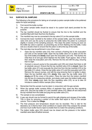 ARPO
ENI S.p.A.
Agip Division
IDENTIFICATION CODE PAGE 85 OF 108
REVISION
STAP-P-1-M-7130 0
14.4. SURFACE OIL SAMPLING
The following is the procedure for taking an oil sample (a piston sample bottle is the preferred
option for liquid sampling):
1) First record the bottle number.
2) The piston sample bottle should be stood in its custom built stand provided for the
purpose.
3) The top manifold should be flushed to ensure that the line to the manifold and the
manifold filled with fresh fluid from the flowline.
4) The manifold may now be connected to the top valve (V1) on the sample bottle.
5) Connect the lower manifold to the bottom of the sample bottle, open the bottom bottle
valve (V2) and use the pump to pressurise the bottle below the piston to a pressure
slightly in excess of the sampling pressure. This stops the piston moving as soon as
the bottle top valve is opened, so preventing any oil from flashing into the bottle. It also
acts as a double check to ensure that the piston is still at the top of the bottle.
6) The next step may be performed in one of two ways:
• Open the top manifold valve (V3), then connect a flushing line to the evacuation
port (V6) on the sample bottle. Open the top bottle valve (V1 to allow oil into the
top of the bottle) and slowly crack open the evacuation port (V6). This flushes the
initial flow of oil and gas which flashed into the bottle. Flush approx. 50cc of fluid
then close the evacuation port (V6). Remove the line and refit the plug, ensuring
that it is tight.
• Connect a vacuum pump to the evacuation port (V6) and check that there is still
an absolute vacuum. Ensure that the top manifold valve (V3) is closed. Open the
top bottle valve (V1) and evacuate the short line from the top manifold (V3) to the
top bottle (V1) valves. Close the top bottle valve (V1) and the evacuation port (V6).
Remove the vacuum pumps, and refit the plug ensuring that it is tightly in place.
Open the top manifold valve (V3) slowly. Now open the top bottle valve (V1)
slowly and fill the crown of the piston. Place the tube from the bottom manifold
into the top of a measuring cylinder, and slowly crack open the bottom bottle valve
(V2). Now slowly crack open the flow regulating valve (V5), so as to take 30
minutes to collect a 600cc sample (20cc /minute).
7) Remember that this sample must be taken in conjunction with the gas sample.
8) When the sample bottle contains 600cc of separator fluid, close the flow regulating
valve (V5). Shut the top bottle (V1) and manifold valves (V3). Bleed off and disconnect
the top manifold from the bottle and plug the top bottle valve (V1).
9) The sample is now consolidated.
10) A gas cap should now be formed to permit the safe shipping and storage of the bottle.
This is done by removing a portion of the buffer fluid equal to 10% of the sample
volume. This is called the Ullage.
11) The final pressure and temperature should now be recorded. This is vital for the
laboratory as it informs them what conditions to expect when they analyse the sample
and how much buffer fluid to inject to enable them to match the sampling conditions.
12) The bottom bottle valve (V2) should now be closed and the pressure in the bottom
manifold valve bled off before removal.
 