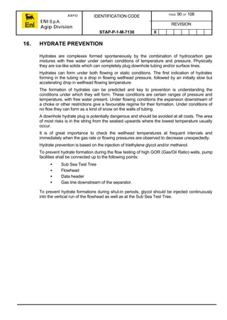 ARPO
ENI S.p.A.
Agip Division
IDENTIFICATION CODE PAGE 90 OF 108
REVISION
STAP-P-1-M-7130 0
16. HYDRATE PREVENTION
Hydrates are complexes formed spontaneously by the combination of hydrocarbon gas
mixtures with free water under certain conditions of temperature and pressure. Physically
they are ice-like solids which can completely plug downhole tubing and/or surface lines.
Hydrates can form under both flowing or static conditions. The first indication of hydrates
forming in the tubing is a drop in flowing wellhead pressure, followed by an initially slow but
accelerating drop in wellhead flowing temperature.
The formation of hydrates can be predicted and key to prevention is understanding the
conditions under which they will form. These conditions are certain ranges of pressure and
temperature, with free water present. Under flowing conditions the expansion downstream of
a choke or other restrictions give a favourable regime for their formation. Under conditions of
no flow they can form as a kind of snow on the walls of tubing.
A downhole hydrate plug is potentially dangerous and should be avoided at all costs. The area
of most risks is in the string from the seabed upwards where the lowest temperature usually
occur.
It is of great importance to check the wellhead temperatures at frequent intervals and
immediately when the gas rate or flowing pressures are observed to decrease unexpectedly.
Hydrate prevention is based on the injection of triethylene glycol and/or methanol.
To prevent hydrate formation during the flow testing of high GOR (Gas/Oil Ratio) wells, pump
facilities shall be connected up to the following points:
• Sub Sea Test Tree
• Flowhead
• Data header
• Gas line downstream of the separator.
To prevent hydrate formations during shut-in periods, glycol should be injected continuously
into the vertical run of the flowhead as well as at the Sub Sea Test Tree.
 