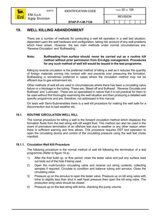 ARPO
ENI S.p.A.
Agip Division
IDENTIFICATION CODE PAGE 93 OF 108
REVISION
STAP-P-1-M-7130 0
19. WELL KILLING ABANDONMENT
There are a number of methods for conducting a well kill operation in a well test situation,
dependent upon the well hardware and configuration, taking into account of any well problems
which have arisen. However, the two main methods under normal circumstances are;
‘Reverse Circulation’ and ‘Bullheading’.
Note: Bullheading from surface should never be carried out as a routine kill
method without prior permission from Eni-Agip management. Procedures
for any such method of well kill would be issued in the test programme.
Killing by reverse circulation is the preferred method of killing a well as it reduces the quantity
of foreign materials coming into contact with and prevents over pressuring the formation.
Bullheading is sometimes preferred in cases where the circulation method may not be
efficient due to gas entrainment etc.
Other methods of well kill are used in circumstances where there has been a circulating valve
failure or a blockage in the tubing. These are; ‘Bleed off and Bullhead’, ‘Reverse Circulate and
Bullhead’ and ‘Lubricate’. These are so specialised in nature that it is not practical for them to
be used without first thoroughly examining the well situation and then producing a detailed well
specific programme and are, therefore, not addressed in this manual.
On tests with Semi-Submersibles there is a well kill procedure for making the well safe for a
disconnection due to bad weather etc.
19.1. ROUTINE CIRCULATION WELL KILL
The normal procedure for killing a well is the forward circulation method which displaces the
formation fluids from the test string with kill weight fluid. This method can also be used in the
event of premature termination of an offshore test due to weather or any other reason when
there is sufficient warning and time allows. This procedure requires DST tool operation to
open the circulating device and control of the circulating pressure using the well test choke
manifold.
19.1.1. Circulation Well Kill Procedure
The following procedure is the normal method of well kill following the termination of a test
programme (Refer to figure 19.a).
1) After the final build up, or flow period, close the tester valve and pull any surface read
out tools out of the hole if being used.
2) Open the multi-function circulating valve and reverse out string contents, collecting
samples if required. Circulate to condition and balance tubing and annulus. Close the
circulating valve.
3) Pressure up on the annulus to open the tester valve. Pressure up on kill wing valve with
brine to slightly less than shut in well head pressure then open the kill wing valve. The
production wing valve should be closed.
4) Pressure up on the test string with brine, checking the pump volume.
 