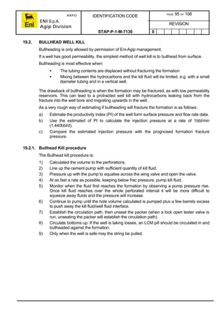 ARPO
ENI S.p.A.
Agip Division
IDENTIFICATION CODE PAGE 95 OF 108
REVISION
STAP-P-1-M-7130 0
19.2. BULLHEAD WELL KILL
Bullheading is only allowed by permission of Eni-Agip management.
If a well has good permeability, the simplest method of well kill is to bullhead from surface.
Bullheading is most effective when:
• The tubing contents are displaced without fracturing the formation
• Mixing between the hydrocarbons and the kill fluid will be limited, e.g. with a small
diameter tubing and in a vertical well.
The drawback of bullheading is when the formation may be fractured, as with low permeability
reservoirs. This can lead to a protracted well kill with hydrocarbons leaking back from the
fracture into the well bore and migrating upwards in the well.
As a very rough way of estimating if bullheading will fracture the formation is as follows:
a) Estimate the productivity index (PI) of the well form surface pressure and flow rate data.
b) Use the estimated of PI to calculate the injection pressure at a rate of 1bbl/min
(1,440bbl/d).
c) Compare the estimated injection pressure with the prognosed formation fracture
pressure.
19.2.1. Bullhead Kill procedure
The Bullhead kill procedure is:
1) Calculated the volume to the perforations.
2) Line up the cement pump with sufficient quantity of kill fluid.
3) Pressure up with the pump to equalise across the wing valve and open the valve.
4) At as fast a rate as possible, keeping below frac pressure, pump kill fluid.
5) Monitor when the fluid first reaches the formation by observing a pump pressure rise.
Once kill fluid reaches over the whole perforated interval it will be more difficult to
squeeze away fluids and the pressure will increase.
6) Continue to pump until the hole volume calculated is pumped plus a few barrels excess
to push away the kill fluid/well fluid interface.
7) Establish the circulation path, then unseat the packer (when a lock open tester valve is
run, unseating the packer will establish the circulation path).
8) Circulate bottoms up. If the well is taking losses, an LCM pill should be circulated in and
bullheaded against the formation.
9) Only when the well is safe may the string be pulled.
 