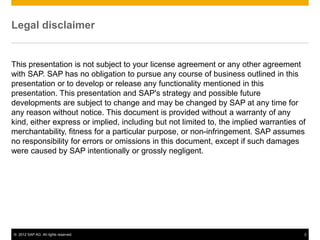 © 2012 SAP AG. All rights reserved. 2
Legal disclaimer
This presentation is not subject to your license agreement or any other agreement
with SAP. SAP has no obligation to pursue any course of business outlined in this
presentation or to develop or release any functionality mentioned in this
presentation. This presentation and SAP's strategy and possible future
developments are subject to change and may be changed by SAP at any time for
any reason without notice. This document is provided without a warranty of any
kind, either express or implied, including but not limited to, the implied warranties of
merchantability, fitness for a particular purpose, or non-infringement. SAP assumes
no responsibility for errors or omissions in this document, except if such damages
were caused by SAP intentionally or grossly negligent.
 