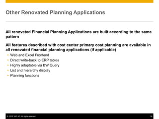 © 2012 SAP AG. All rights reserved. 38
Other Renovated Planning Applications
All renovated Financial Planning Applications are built according to the same
pattern
All features described with cost center primary cost planning are available in
all renovated financial planning applications (if applicable)
 Web and Excel Frontend
 Direct write-back to ERP tables
 Highly adaptable via BW Query
 List and hierarchy display
 Planning functions
 