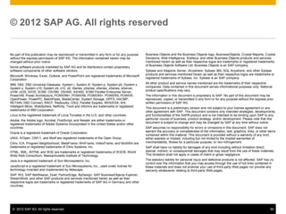 © 2012 SAP AG. All rights reserved. 50
No part of this publication may be reproduced or transmitted in any form or for any purpose
without the express permission of SAP AG. The information contained herein may be
changed without prior notice.
Some software products marketed by SAP AG and its distributors contain proprietary
software components of other software vendors.
Microsoft, Windows, Excel, Outlook, and PowerPoint are registered trademarks of Microsoft
Corporation.
IBM, DB2, DB2 Universal Database, System i, System i5, System p, System p5, System x,
System z, System z10, System z9, z10, z9, iSeries, pSeries, xSeries, zSeries, eServer,
z/VM, z/OS, i5/OS, S/390, OS/390, OS/400, AS/400, S/390 Parallel Enterprise Server,
PowerVM, Power Architecture, POWER6+, POWER6, POWER5+, POWER5, POWER,
OpenPower, PowerPC, BatchPipes, BladeCenter, System Storage, GPFS, HACMP,
RETAIN, DB2 Connect, RACF, Redbooks, OS/2, Parallel Sysplex, MVS/ESA, AIX,
Intelligent Miner, WebSphere, Netfinity, Tivoli and Informix are trademarks or registered
trademarks of IBM Corporation.
Linux is the registered trademark of Linus Torvalds in the U.S. and other countries.
Adobe, the Adobe logo, Acrobat, PostScript, and Reader are either trademarks or
registered trademarks of Adobe Systems Incorporated in the United States and/or other
countries.
Oracle is a registered trademark of Oracle Corporation.
UNIX, X/Open, OSF/1, and Motif are registered trademarks of the Open Group.
Citrix, ICA, Program Neighborhood, MetaFrame, WinFrame, VideoFrame, and MultiWin are
trademarks or registered trademarks of Citrix Systems, Inc.
HTML, XML, XHTML and W3C are trademarks or registered trademarks of W3C®, World
Wide Web Consortium, Massachusetts Institute of Technology.
Java is a registered trademark of Sun Microsystems, Inc.
JavaScript is a registered trademark of Sun Microsystems, Inc., used under license for
technology invented and implemented by Netscape.
SAP, R/3, SAP NetWeaver, Duet, PartnerEdge, ByDesign, SAP BusinessObjects Explorer,
StreamWork, and other SAP products and services mentioned herein as well as their
respective logos are trademarks or registered trademarks of SAP AG in Germany and other
countries.
© 2012 SAP AG. All rights reserved
Business Objects and the Business Objects logo, BusinessObjects, Crystal Reports, Crystal
Decisions, Web Intelligence, Xcelsius, and other Business Objects products and services
mentioned herein as well as their respective logos are trademarks or registered trademarks
of Business Objects Software Ltd. Business Objects is an SAP company.
Sybase and Adaptive Server, iAnywhere, Sybase 365, SQL Anywhere, and other Sybase
products and services mentioned herein as well as their respective logos are trademarks or
registered trademarks of Sybase, Inc. Sybase is an SAP company.
All other product and service names mentioned are the trademarks of their respective
companies. Data contained in this document serves informational purposes only. National
product specifications may vary.
The information in this document is proprietary to SAP. No part of this document may be
reproduced, copied, or transmitted in any form or for any purpose without the express prior
written permission of SAP AG.
This document is a preliminary version and not subject to your license agreement or any
other agreement with SAP. This document contains only intended strategies, developments,
and functionalities of the SAP® product and is not intended to be binding upon SAP to any
particular course of business, product strategy, and/or development. Please note that this
document is subject to change and may be changed by SAP at any time without notice.
SAP assumes no responsibility for errors or omissions in this document. SAP does not
warrant the accuracy or completeness of the information, text, graphics, links, or other items
contained within this material. This document is provided without a warranty of any kind,
either express or implied, including but not limited to the implied warranties of
merchantability, fitness for a particular purpose, or non-infringement.
SAP shall have no liability for damages of any kind including without limitation direct,
special, indirect, or consequential damages that may result from the use of these materials.
This limitation shall not apply in cases of intent or gross negligence.
The statutory liability for personal injury and defective products is not affected. SAP has no
control over the information that you may access through the use of hot links contained in
these materials and does not endorse your use of third-party Web pages nor provide any
warranty whatsoever relating to third-party Web pages.
 