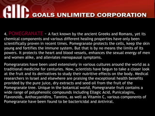 4.  POMEGRANATE  –  A fact known by the ancient Greeks and Romans, yet its chemical components and various different healing properties have only been scientifically proven in recent times. Pomegranate protects the cells, keep the skin young and fortifies the immune system. But that is by no means the limits of its powers. It protects the heart and blood vessels, enhances the sexual energy of men and women alike, and alleviates menopausal symptoms. Pomegranates have been used extensively in various cultures around the world as a traditional medicine for centuries. Now, scientists have begun to take a closer look at the fruit and its derivatives to study their nutritive effects on the body. Medical researchers in Israel and elsewhere are praising the exceptional health benefits provided by the pure juice, dry extracts and seed oil from the fruit of the Pomegranate tree. Unique in the botanical world, Pomegranate fruit contains a wide range of polyphenolic compounds including Ellagic Acid, Punicalagins, Flavonoids, Anthocyanidins, Tannins, as well as Vitamin C, various components of Pomegranate have been found to be bactericidal and Antiviral. 