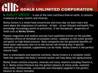 5.  BARLEY GREENS  –  is one of the most nutritious food on earth. It contains a balance of many vitamin and minerals. Barley Greens is a whole food concentrate and every day we learn more and more about the importance of nutrients – of diet – on our lifestyle and health This knowledge increasingly points to preventive, if not therapeutic, properties of foods such as  Barley Greens . Popular magazines and medical journals have published articles on the possible inhibitory effects of tomatoes on prostate cancer, soybeans on the tumor growth and garlic on high blood pressure. Many companies see the potential benefits of these plant substances and run to the extract lab thinking that if specific elements can be isolated, supplements can be made. Barley Greens is the perfect natural food. Rich in antioxidants and essential nutrients, Barley Greens is a complete whole food that nourishes the body’s immune system and help delay the aging process. Barley Green contains enzymes, minerals and many vitamins including Vitamin A, B, C. Barley Green Premium has the perfect balance of amino acids, essential fatty acids, bioflavonoids, carotenoids and chlorophyl supplied in the perfect balance as nature intended. 