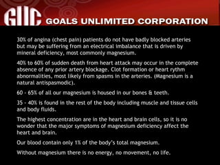 30% of angina (chest pain) patients do not have badly blocked arteries but may be suffering from an electrical imbalance that is driven by mineral deficiency, most commonly magnesium. 40% to 60% of sudden death from heart attack may occur in the complete absence of any prior artery blockage. Clot formation or heart rythm abnormalities, most likely from spasms in the arteries. (Magnesium is a natural antispasmodic). 60 - 65% of all our magnesium is housed in our bones & teeth. 35 - 40% is found in the rest of the body including muscle and tissue cells and body fluids. The highest concentration are in the heart and brain cells, so it is no wonder that the major symptoms of magnesium deficiency affect the heart and brain. Our blood contain only 1% of the body’s total magnesium. Without magnesium there is no energy, no movement, no life. 