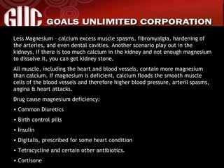 Less Magnesium – calcium excess muscle spasms, fibromyalgia, hardening of the arteries, and even dental cavities. Another scenario play out in the kidneys, if there is too much calcium in the kidney and not enough magnesium to dissolve it, you can get kidney stone. All muscle, including the heart and blood vessels, contain more magnesium than calcium. If magnesium is deficient, calcium floods the smooth muscle cells of the blood vessels and therefore higher blood pressure, arteril spasms, angina & heart attacks. Drug cause magnesium deficiency: Common Diuretics Birth control pills Insulin Digitalis, prescribed for some heart condition Tetracycline and certain other antibiotics. Cortisone 