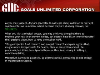 As you may suspect, doctors generally do not learn about nutrition or nutrient supplementation in medical school because they are studying disease, not  WELLNESS. When you visit a medical doctor, you may think you are going there to improve your health or prevent illness, but doctors have little time to educate their patients about how to keep themselves well. “ Drug companies fund research not mineral research everyone agrees that magnesium is indispensable for health, disease prevention and all life processes, but it has been ignored because thee is no money in selling a common nutrient. Magnesium cannot be patented, so pharmaceutical companies do not engage in magnesium research. 