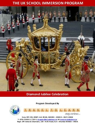 THE UK SCHOOL IMMERSION PROGRAM 
Diamond Jubilee Celebration 
Program Developed By 
Corp. Off: 205, ORBIT, A.B. ROAD, INDORE – 452010 – (M.P.) INDIA 
T: 0731-3919111 / 222 E: anupam@traveltolearn.inW: www.traveltolearn.in 
Regd. Off: Seksaria Chambers, 139 – N.M. Road, Fort – Mumbai 400023 – INDIA 
 