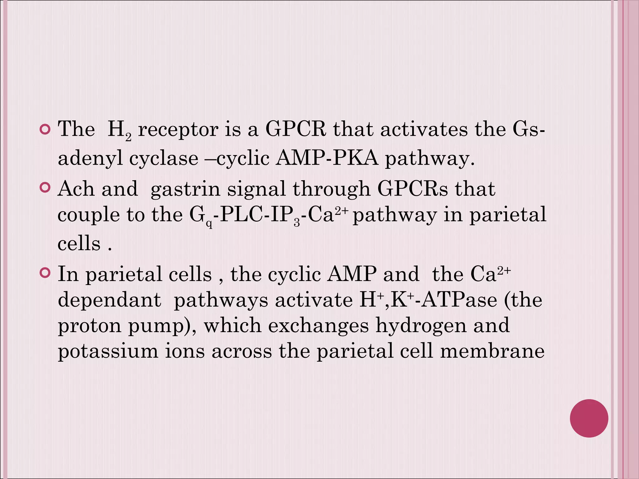 The  H 2  receptor is a GPCR that activates the Gs- adenyl cyclase –cyclic AMP-PKA pathway. Ach and  gastrin signal through GPCRs that couple to the G q -PLC-IP 3 -Ca 2+  pathway in parietal cells . In parietal cells , the cyclic AMP and  the Ca 2+  dependant  pathways  activate H + ,K + -ATPase (the proton pump), which exchanges hydrogen and potassium ions across the parietal cell membrane 